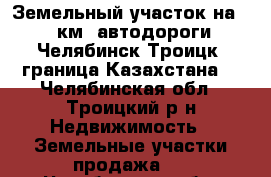 Земельный участок на 143 км. автодороги “Челябинск-Троицк- граница Казахстана“ - Челябинская обл., Троицкий р-н Недвижимость » Земельные участки продажа   . Челябинская обл.